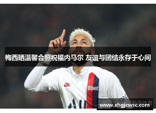 梅西晒温馨合照祝福内马尔 友谊与团结永存于心间