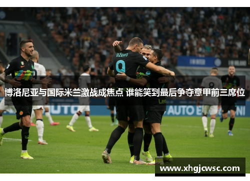 博洛尼亚与国际米兰激战成焦点 谁能笑到最后争夺意甲前三席位