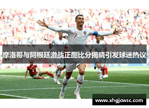 摩洛哥与阿根廷激战正酣比分揭晓引发球迷热议